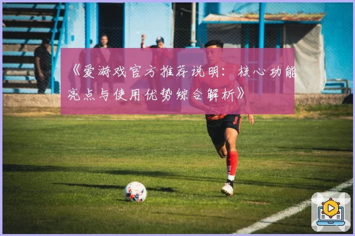 《爱游戏官方推荐说明：核心功能亮点与使用优势综合解析》